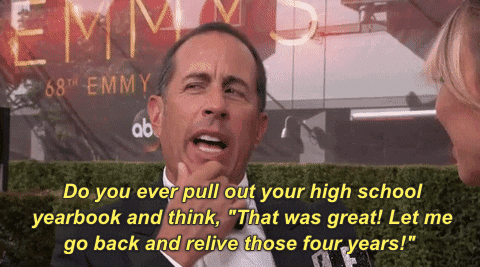 An animated gif video clip of Jerry Seinfeld on a red carpet interview saying "Do you ever pull out your high school yearbook and think 'that was great! Let me go back and relive those four years!'"