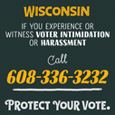 Wisconsin, if you experience or witness voter intimidation or harassment, call 608-336-3232 - protect your vote.