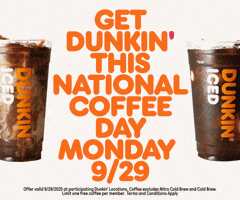Sponsored gif. Cream swirls through two plastic cups of Dunkin’ Donuts iced coffee that sit on either side of floating orange text that reads, “Get Dunkin’ this National Coffee Day, Monday, 9/29.” Disclaimer at the bottom reads, “Offer valid 9/29/2025 at participating Dunkin’ locations. Coffee excludes Nitro Cold Brew and Cold Brew. Limit one free coffee per member. Terms and Conditions apply.”