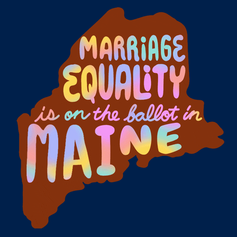Text gif. Over the orange shape of Maine against a Navy blue background reads the message in multi-colored flashing text, “Marriage equality is on the ballot in Maine.”
